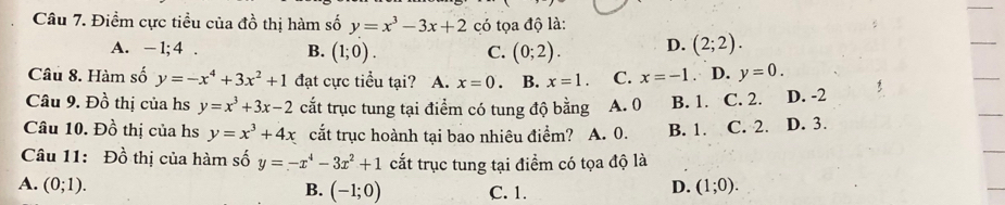 Điểm cực tiều của đồ thị hàm số y=x^3-3x+2 có tọa độ là:
A. - 1;4 . B. (1;0). C. (0;2). D. (2;2). 
Câu 8. Hàm số y=-x^4+3x^2+1 đạt cực tiểu tại? A. x=0. B. x=1. C. x=-1. D. y=0. 
Câu 9. Đồ thị của hs y=x^3+3x-2 cắt trục tung tại điểm có tung độ bằng A. 0 B. 1. C. 2. D. -2
Câu 10. Đồ thị của hs y=x^3+4x cắt trục hoành tại bao nhiêu điểm? A. 0. B. 1. C. 2. D. 3.
Câu 11: Đồ thị của hàm số y=-x^4-3x^2+1 cắt trục tung tại điểm có tọa độ là
A. (0;1). D. (1;0). 
B. (-1;0) C. 1.