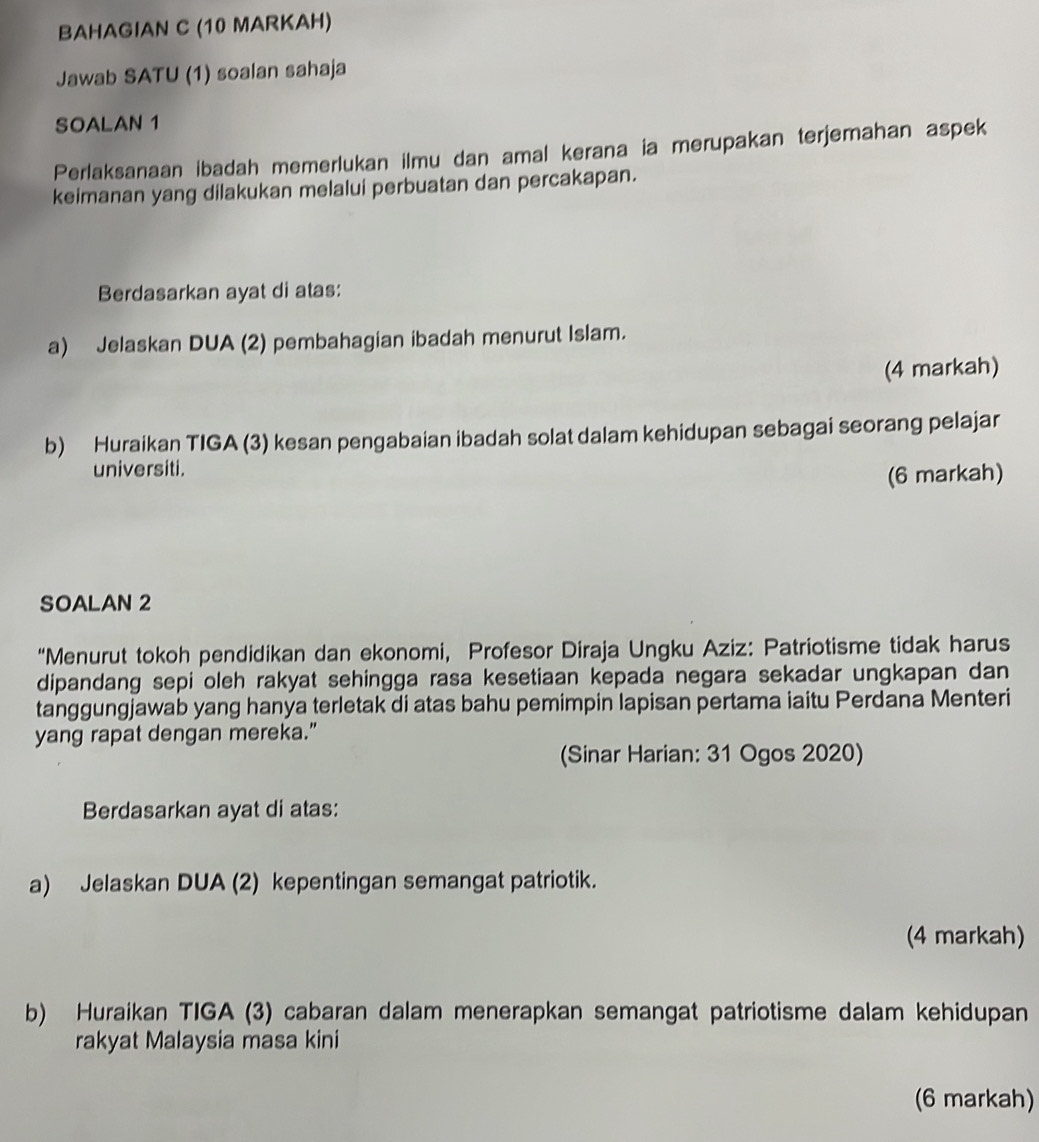 BAHAGIAN C (10 MARKAH) 
Jawab SATU (1) soalan sahaja 
SOALAN 1 
Perlaksanaan ibadah memerlukan ilmu dan amal kerana ia merupakan terjemahan aspek 
keimanan yang dilakukan melalui perbuatan dan percakapan. 
Berdasarkan ayat di atas: 
a) Jelaskan DUA (2) pembahagian ibadah menurut Islam. 
(4 markah) 
b) Huraikan TIGA (3) kesan pengabaian ibadah solat dalam kehidupan sebagai seorang pelajar 
universiti. 
(6 markah) 
SOALAN 2 
“Menurut tokoh pendidikan dan ekonomi, Profesor Diraja Ungku Aziz: Patriotisme tidak harus 
dipandang sepi oleh rakyat sehingga rasa kesetiaan kepada negara sekadar ungkapan dan 
tanggungjawab yang hanya terletak di atas bahu pemimpin lapisan pertama iaitu Perdana Menteri 
yang rapat dengan mereka.” 
(Sinar Harian: 31 Ogos 2020) 
Berdasarkan ayat di atas: 
a) Jelaskan DUA (2) kepentingan semangat patriotik. 
(4 markah) 
b) Huraikan TIGA (3) cabaran dalam menerapkan semangat patriotisme dalam kehidupan 
rakyat Malaysia masa kini 
(6 markah)