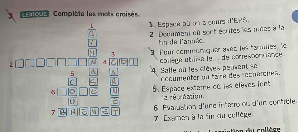 LEXIQUE Complète les mots croisés. 
1 
1 Espace où on a cours d'EPS. 
2 Document où sont écrites les notes à la 
fin de l'année. 
3 
3 Pour communiquer avec les familles, le 
4 
collège utilise le... de correspondance. 
5 A A 4 Salle où les élèves peuvent se 
documenter ou faire des recherches. 
C 
5 Espace externe où les élèves font 
la récréation. 
7 6 Évaluation d'une interro ou d'un contrôle. 
7 Examen à la fin du collège. 
n du collège