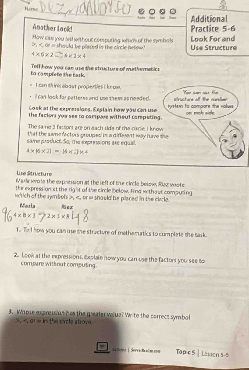 Name 
。 
Additional 
Another Look! Practice 5-6 
How can you tell without computing which of the symbols Look For and
≥slant , ,of= should be placed in the circle below? Use Structure
4* 6* 2 6* 2* 4
Tell how you can use the structure of mathematics 
to complete the task. 
I can think about properties I know. 
I can look for patterns and use them as needed. 
Look at the expressions. Explain how you can use 
the factors you see to compare without computing 
The same 3 factors are on each side of the circle. I kno 
that the same factors grouped in a different way have 
same product. So, the expressions are equal.
4* (6* 2)=(6* 2)* 4
Use Structure 
Maria wrote the expression at the left of the circle below. Riaz wrote 
the expression at the right of the circle below, Find without computing 
which of the symbols , , or = should be placed in the circle. 
Maria Riaz
4* 8* 3>2* 3* 8
1. Tell how you can use the structure of mathematics to complete the task. 
2. Look at the expressions. Explain how you can use the factors you see to 
compare without computing. 
3. Whose expression has the greater value? Write the correct symbol
, , or = in the circle above. 
Gatmne | SavvasRealize.com Topic 5 | Lesson 5-6
