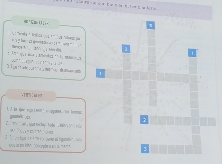 Ie crucigrama con base en el texto anterior. 
HORIZONTALES 
3 
1. Corriente artística que emplea colores pu- 
ros y formas geométricas para transmitir un 2
mensaje con lenguaje sencillo. 
1 
2. Arte que usa elementos de la naturaleza 
como el agua, el viento y la luz. 
3. Tipo de arte que crea la impresión de movimiento. 1 
VERTICALES 
1. Arte que representa imágenes con formas 
geométricas. 
2 
2. Tipo de arte que excluye toda ilusión y para ello 
usa líneas y colores planos. 
3. Es un tipo de arte contrario al figurativo, solo 
existe en idea, concepto o en la mente. 3