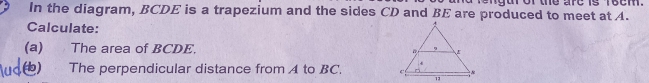 or the are is reem . 
In the diagram, BCDE is a trapezium and the sides CD and BE are produced to meet at A. 
Calculate: 
(a) The area of BCDE. 
b) The perpendicular distance from A to BC.