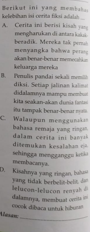 Berikut ini yang membahas
kelebihan isi cerita fiksi adalah
A. Cerita ini berisi kisah yang
mengharukan di antara kakak-
beradik. Mereka tak pernah
menyangka bahwa perang
akan benar-benar memecahkan
keluarga mereka
B. Penulis pandai sekali memilih
diksi. Setiap jalinan kalimat
didalamnya mampu membuat
kita seakan-akan dunia fantas
itu tampak benar-benar nyata.
C. Walaupun menggunakan
bahasa remaja yang ringan
dalam cerita ini banyak
ditemukan kesalahan eja
sehingga mengganggu ketika
membacanya.
D. Kisahnya yang ringan, bahasa
yang tidak berbelit-belit, dan
lelucon-leluçon renyah di
dalamnya, membuat cerita ini
cocok dibaca untuk hiburan
Alasan:_