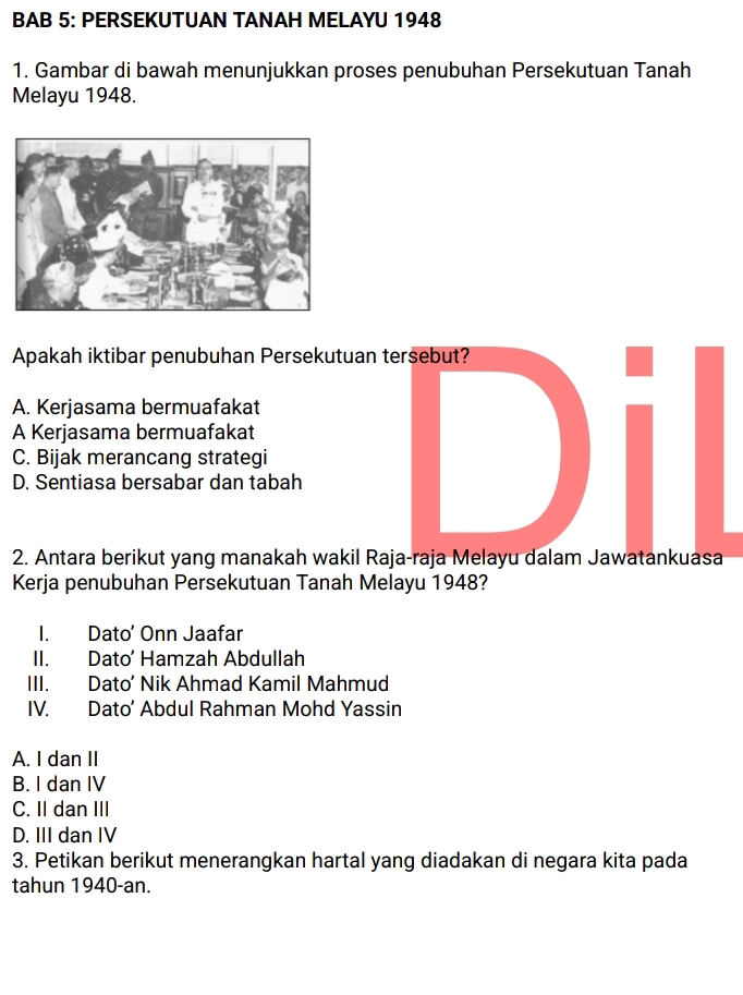 BAB 5: PERSEKUTUAN TANAH MELAYU 1948
1. Gambar di bawah menunjukkan proses penubuhan Persekutuan Tanah
Melayu 1948.
Apakah iktibar penubuhan Persekutuan tersebut?
A. Kerjasama bermuafakat
A Kerjasama bermuafakat
C. Bijak merancang strategi
D. Sentiasa bersabar dan tabah
2. Antara berikut yang manakah wakil Raja-raja Melayu dalam Jawatankuasa
Kerja penubuhan Persekutuan Tanah Melayu 1948?
I. Dato' Onn Jaafar
II. Dato’ Hamzah Abdullah
III. Dato’ Nik Ahmad Kamil Mahmud
IV. Dato’ Abdul Rahman Mohd Yassin
A. I dan II
B. I dan IV
C. II dan III
D. III dan IV
3. Petikan berikut menerangkan hartal yang diadakan di negara kita pada
tahun 1940-an.