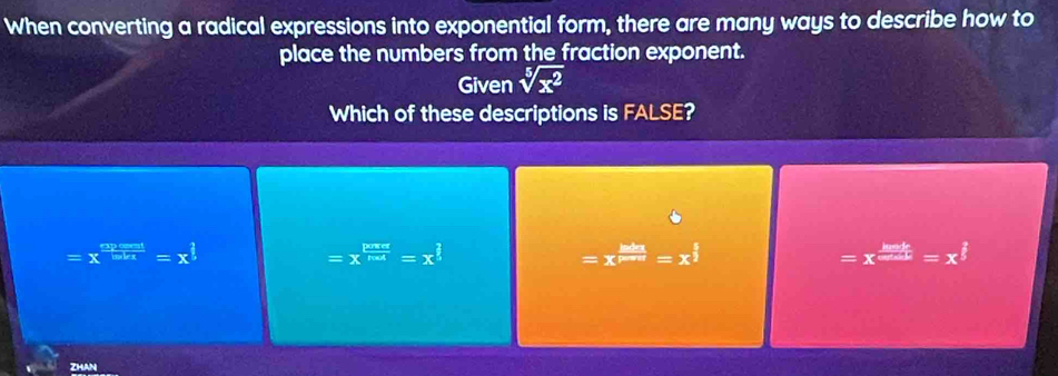 When converting a radical expressions into exponential form, there are many ways to describe how to
place the numbers from the fraction exponent.
Given sqrt[5](x^2)
Which of these descriptions is FALSE?
=x^(frac apose:1endarray) =x^(frac 1=x^frac ?)5=x^(frac ?)5
=x^(frac pos)=x^(frac 2)=x^(frac 2)5
=x^(frac lads endarray) =x^m=x^(frac 5)2
=x^(frac lack)cos alpha =x^(frac 2)5
ZHAN