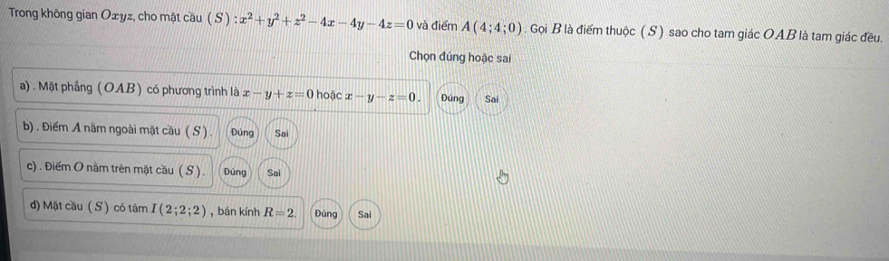 Trong không gian Oæyz, cho mặt cầu ( S ) :x^2+y^2+z^2-4x-4y-4z=0 và điểm A(4;4;0). Gọi B là điểm thuộc (S) sao cho tam giác OAB là tam giác đều.
Chọn đúng hoặc sai
a). Mặt phầng (OAB) có phương trình là x-y+z=0 hoặc x-y-z=0. Đúng Sai
b) . Điểm A nằm ngoài mặt cầu ( S ). Đúng Sai
c) . Điểm O nằm trên mặt cầu ( S ). Đúng Sai
d) Mặt cầu ( S ) có tâm I(2;2;2) , bán kính R=2. Đúng Sai