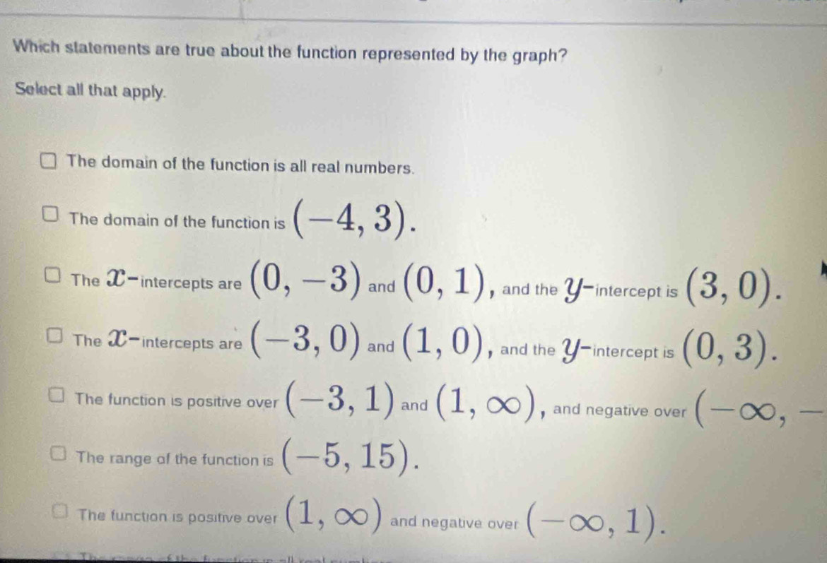 Which statements are true about the function represented by the graph?
Select all that apply.
The domain of the function is all real numbers.
The domain of the function is (-4,3).
The X-intercepts are (0,-3) and (0,1) ) and the 2 intercept is (3,0).
The X-intercepts are (-3,0) and (1,0) ,and the 2 intercept is (0,3).
The function is positive over (-3,1) and (1,∈fty ) and negative over (-∈fty ,-
The range of the function is (-5,15).
The function is positive over (1,∈fty ) and negative over (-∈fty ,1).