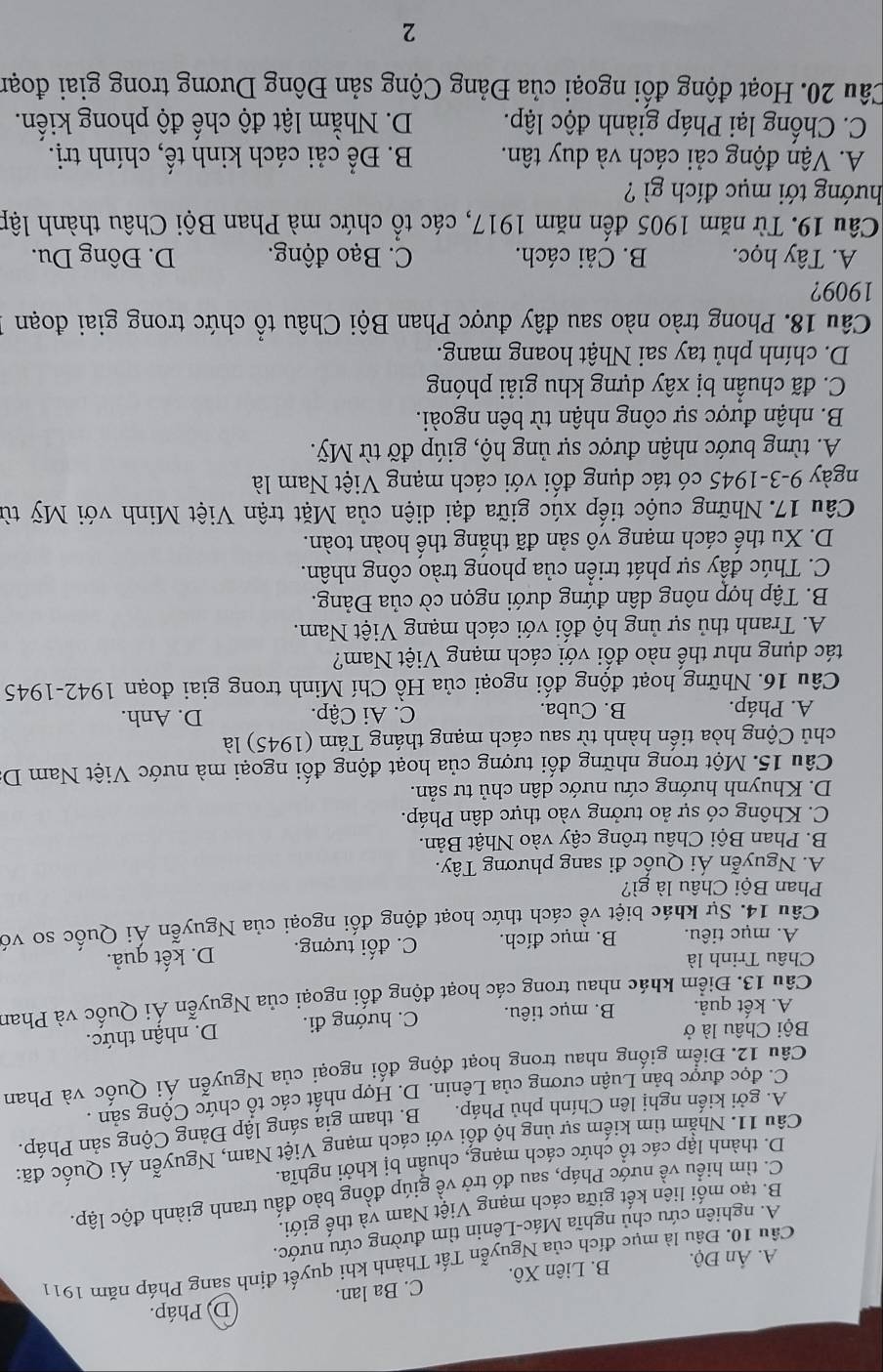 D) Pháp.
A. Ấn Độ. B. Liên Xô. C. Ba lan.
Cầu 10. Đầu là mục đích của Nguyễn Tất Thành khi quyết định sang Pháp năm 1911
A. nghiên cứu chủ nghĩa Mác-Lênin tìm đường cứu nước.
B. tạo mối liên kết giữa cách mạng Việt Nam và thế giới.
C. tìm hiều về nước Pháp, sau đó trở về giúp đồng bào đấu tranh giành độc lập.
D. thành lập các tổ chức cách mạng, chuẩn bị khởi nghĩa.
Câu 11. Nhằm tìm kiếm sự ủng hộ đối với cách mạng Việt Nam, Nguyễn Ái Quốc đã:
A. gởi kiến nghị lên Chính phủ Pháp. B. tham gia sáng lập Đảng Cộng sản Pháp.
C. đọc được bản Luận cương của Lênin. D. Hợp nhất các tổ chức Cộng sản .
Câu 12. Điểm giống nhau trong hoạt động đối ngoại của Nguyễn Ái Quốc và Phan
Bội Châu là ở
A. kết quả. B. mục tiêu. C. hướng đi. D. nhận thức.
Câu 13. Điểm khác nhau trong các hoạt động đổi ngoại của Nguyễn Ái Quốc và Phan
Châu Trinh là D. kết quả.
A. mục tiêu. B. mục đích. C. đối tượng.
Câu 14. Sự khác biệt về cách thức hoạt động đối ngoại của Nguyễn Ái Quốc so vớ
Phan Bội Châu là gì?
A. Nguyễn Ái Quốc đi sang phương Tây.
B. Phan Bội Châu trông cậy vào Nhật Bản.
C. Không có sự ảo tưởng vào thực dân Pháp.
D. Khuynh hướng cứu nước dân chủ tư sản.
Câu 15. Một trong những đối tượng của hoạt động đối ngoại mà nước Việt Nam D
chủ Cộng hòa tiến hành từ sau cách mạng tháng Tám (1945) là
A. Pháp. B. Cuba. C. Ai Cập. D. Anh.
Câu 16. Những hoạt động đối ngoại của Hồ Chí Minh trong giai đoạn 1942-1945
tác dụng như thế nào đối với cách mạng Việt Nam?
A. Tranh thủ sự ủng hộ đối với cách mạng Việt Nam.
B. Tập hợp nông dân đứng dưới ngọn cờ của Đảng.
C. Thúc đầy sự phát triển của phong trào công nhân.
D. Xu thế cách mạng vô sản đã thắng thế hoàn toàn.
Câu 17. Những cuộc tiếp xúc giữa đại diện của Mặt trận Việt Minh với Mỹ từ
ngày 9-3-1945 có tác dụng đổi với cách mạng Việt Nam là
A. từng bước nhận được sự ủng hộ, giúp đỡ từ Mỹ.
B. nhận được sự công nhận từ bên ngoài.
C. đã chuẩn bị xây dựng khu giải phóng
D. chính phủ tay sai Nhật hoang mang.
Câu 18. Phong trào nào sau đây được Phan Bội Châu tổ chức trong giai đoạn
1909?
A. Tây học. B. Cải cách. C. Bạo động. D. Đông Du.
Câu 19. Từ năm 1905 đến năm 1917, các tổ chức mà Phan Bội Châu thành lập
hướng tới mục đích gì ?
A. Vận động cải cách và duy tân. B. Để cải cách kinh tế, chính trị.
C. Chống lại Pháp giành độc lập. D. Nhằm lật độ chế độ phong kiến.
Câu 20. Hoạt động đối ngoại của Đảng Cộng sản Đông Dương trong giai đoạn
2