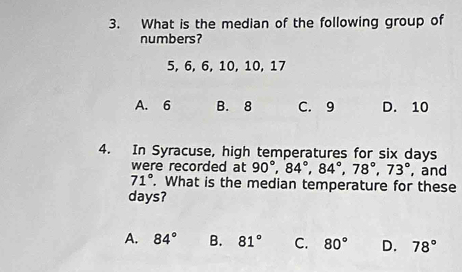 What is the median of the following group of
numbers?
5, 6, 6, 10, 10, 17
A. 6 B. 8 C. 9 D. 10
4. In Syracuse, high temperatures for six days
were recorded at 90°, 84°, 84°, 78°, 73° , and
71°. What is the median temperature for these
days?
A. 84° B. 81° C. 80° D. 78°