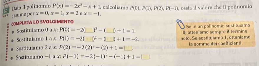 so Dato il polinomio P(x)=-2x^2-x+1 , calcoliamo P(0), P(1), P(2), P(-1) , ossia il valore che il polinomio 
so assume per x=0, x=1, x=2 e x=-1. 
COMPLETA LO SVOLGIMENTO 
Sostituiamo 0 a x : P(0)=-2 _ |)^2-(□ )+1=1. _ Se in un polinomio sostituiamo
0, otteniamo sempre il termine 
Sostituiamo 1 a x : P(1)=-2 _ |)^2-(□ )+1=-2. _ noto. Se sostituíamo 1, otteniamo 
Sostituiamo 2 a x : P(2)=-2(2)^2-(2)+1=□. la somma dei coefficienti. 
Sostituiamo −1 a x : P(-1)=-2(-1)^2-(-1)+1=□.