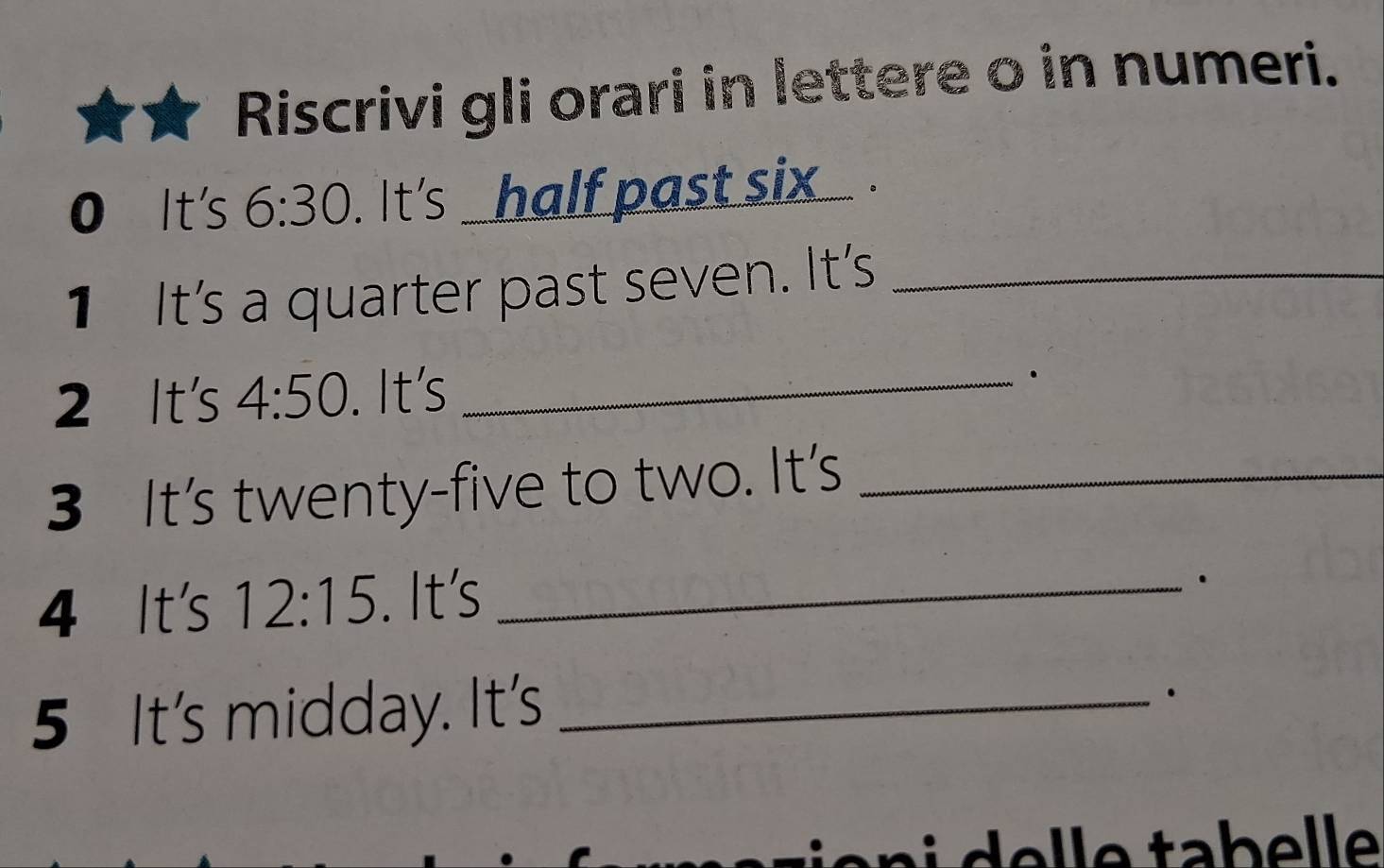 Riscrivi gli orari in lettere o in numeri. 
0 It's 6:30. It's _half past six . 
1 It's a quarter past seven. It's_ 
2 It's 4:50. It's_ 
. 
3 It's twenty-five to two. It's_ 
4 It's 12:15. It's_ 
5 It's midday. It's_ 
.