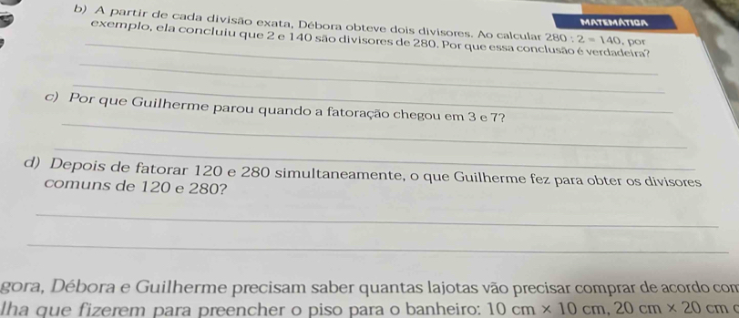 A partir de cada divisão exata, Débora obteve dois divisores. Ao calcular 280:2=140 matemátiga 
_ 
exemplo, ela concluiu que 2 e 140 são divisores de 280. Por que essa conclusão é verdadeira? . por 
_ 
_ 
_ 
c) Por que Guilherme parou quando a fatoração chegou em 3 e 7? 
_ 
d) Depois de fatorar 120 e 280 simultaneamente, o que Guilherme fez para obter os divisores 
comuns de 120 e 280? 
_ 
_ 
gora, Débora e Guilherme precisam saber quantas lajotas vão precisar comprar de acordo com 
Iha que fizerem para preencher o piso para o banheiro: 10cm* 10cm, 20cm* 20cm C