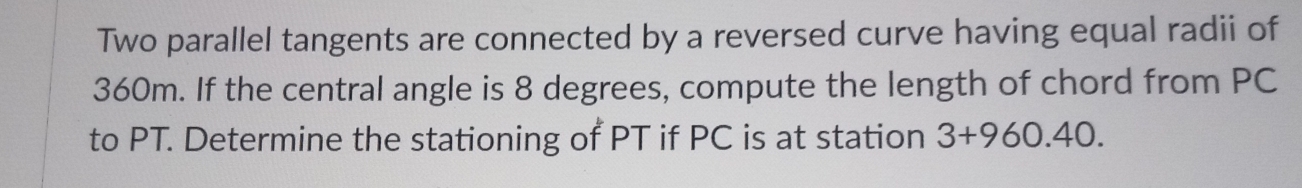 Two parallel tangents are connected by a reversed curve having equal radii of
360m. If the central angle is 8 degrees, compute the length of chord from PC
to PT. Determine the stationing of PT if PC is at station 3+960.40.