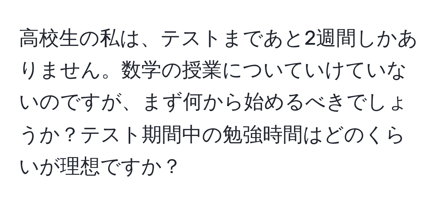 高校生の私は、テストまであと2週間しかありません。数学の授業についていけていないのですが、まず何から始めるべきでしょうか？テスト期間中の勉強時間はどのくらいが理想ですか？