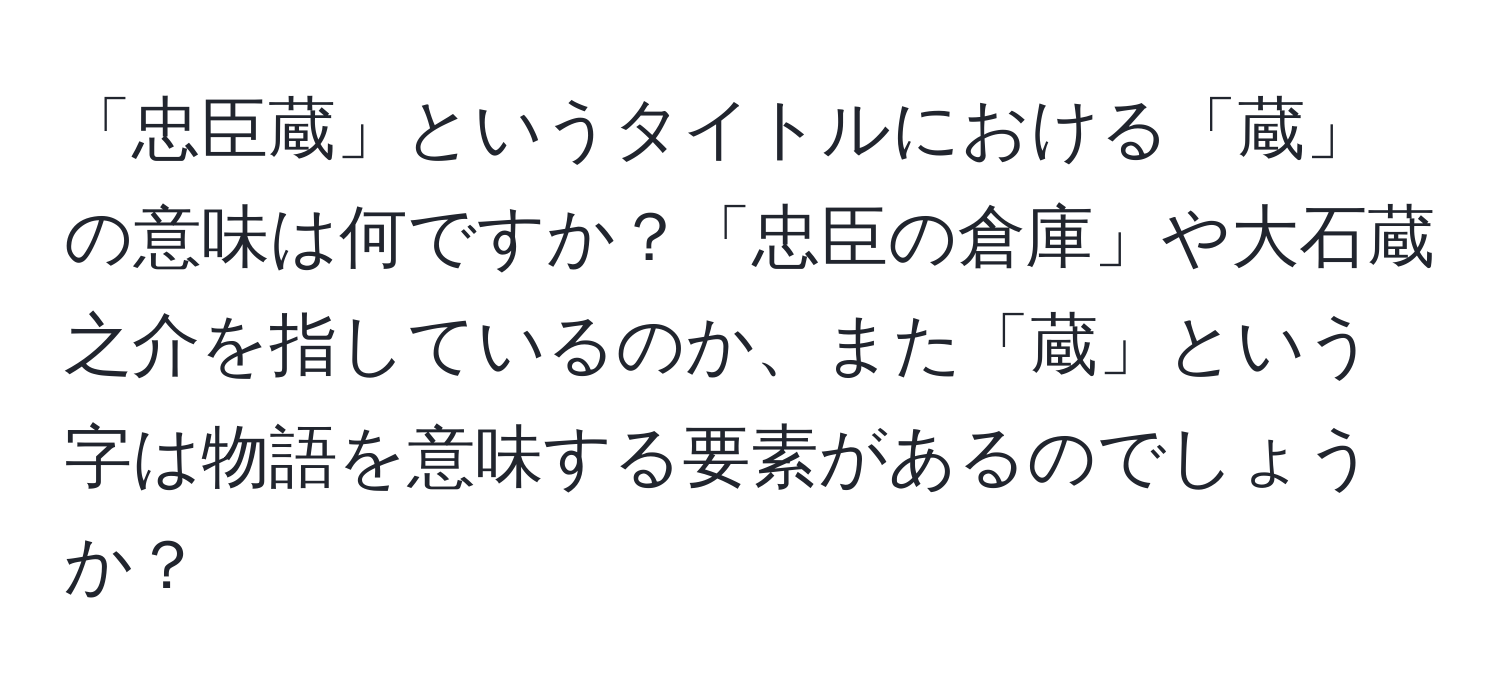 「忠臣蔵」というタイトルにおける「蔵」の意味は何ですか？「忠臣の倉庫」や大石蔵之介を指しているのか、また「蔵」という字は物語を意味する要素があるのでしょうか？