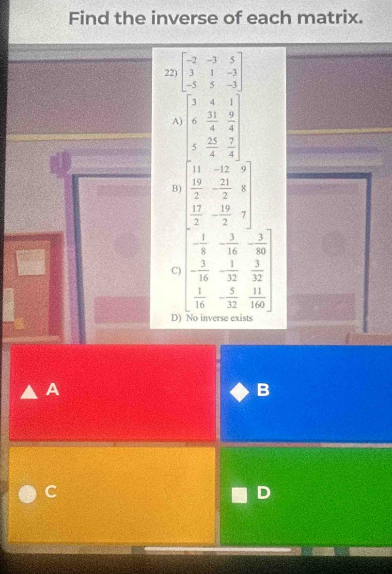Find the inverse of each matrix.
22) beginbmatrix -2&-3&5 3&1&-3 -5&5&-3endbmatrix
A
B) beginarrayl x-3 x-2 - 7/2 - 5/2  x^(3&- hline 1&1 -frac 3)2- 2/2  hline frac - 5/2 - 5/2  endbmatrix 
- 1/8  - 3/16  - 3/80 ]
- 1/32   3/32 
C) beginarrayr - 3/16   1/16 endarray - 5/32   11/160 
D) No inverse exists
A
B
C