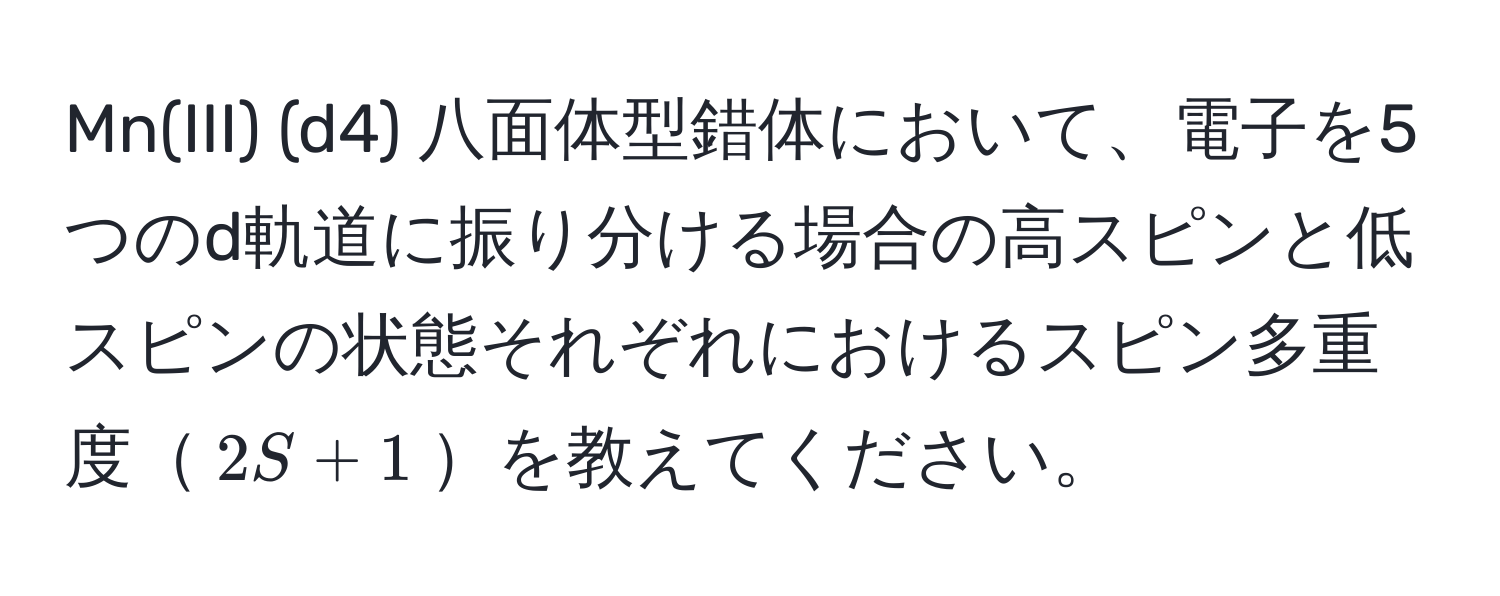 Mn(III) (d4) 八面体型錯体において、電子を5つのd軌道に振り分ける場合の高スピンと低スピンの状態それぞれにおけるスピン多重度$2S + 1$を教えてください。