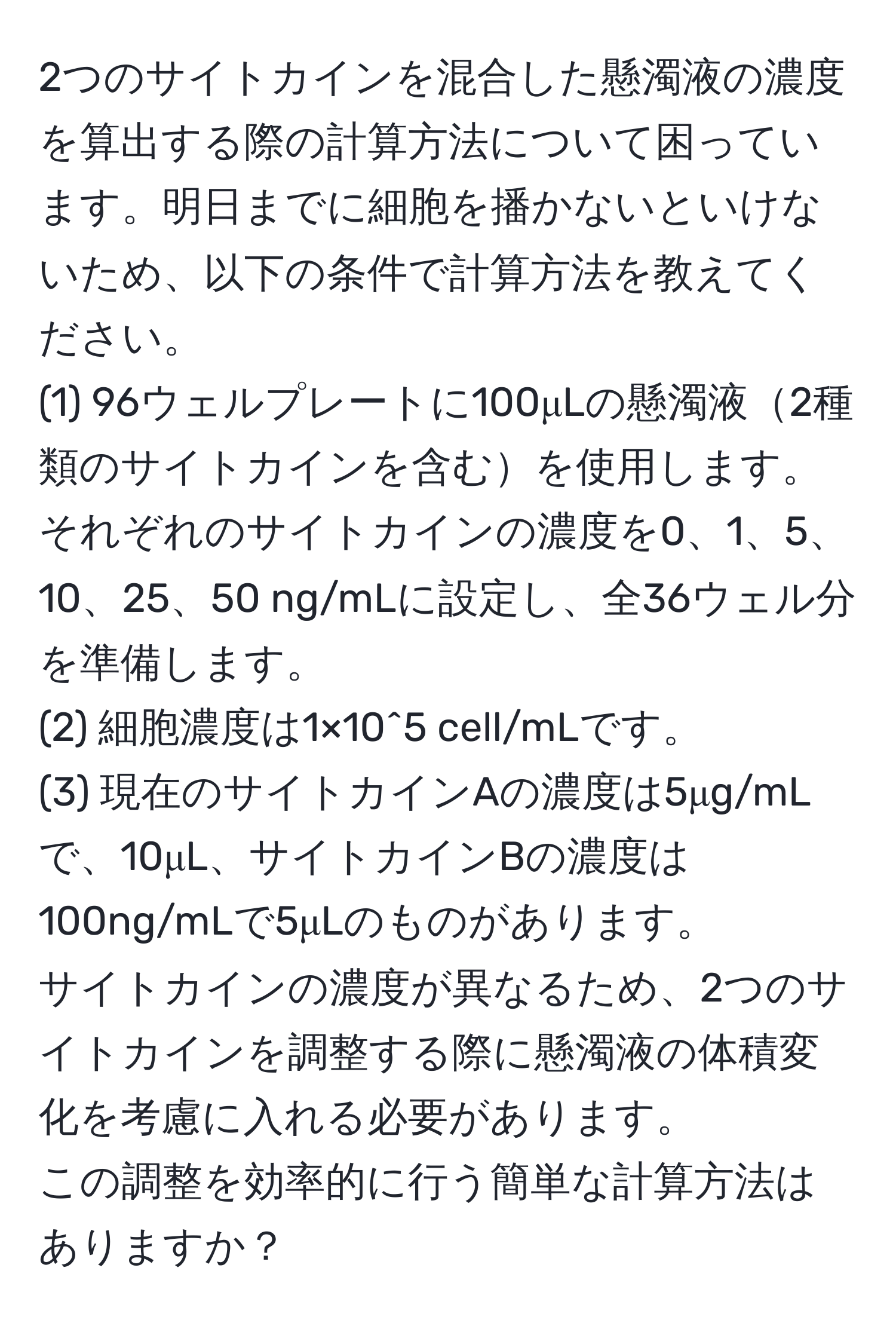 2つのサイトカインを混合した懸濁液の濃度を算出する際の計算方法について困っています。明日までに細胞を播かないといけないため、以下の条件で計算方法を教えてください。  
(1) 96ウェルプレートに100μLの懸濁液2種類のサイトカインを含むを使用します。  
それぞれのサイトカインの濃度を0、1、5、10、25、50 ng/mLに設定し、全36ウェル分を準備します。  
(2) 細胞濃度は1×10^5 cell/mLです。  
(3) 現在のサイトカインAの濃度は5μg/mLで、10μL、サイトカインBの濃度は100ng/mLで5μLのものがあります。  
サイトカインの濃度が異なるため、2つのサイトカインを調整する際に懸濁液の体積変化を考慮に入れる必要があります。  
この調整を効率的に行う簡単な計算方法はありますか？