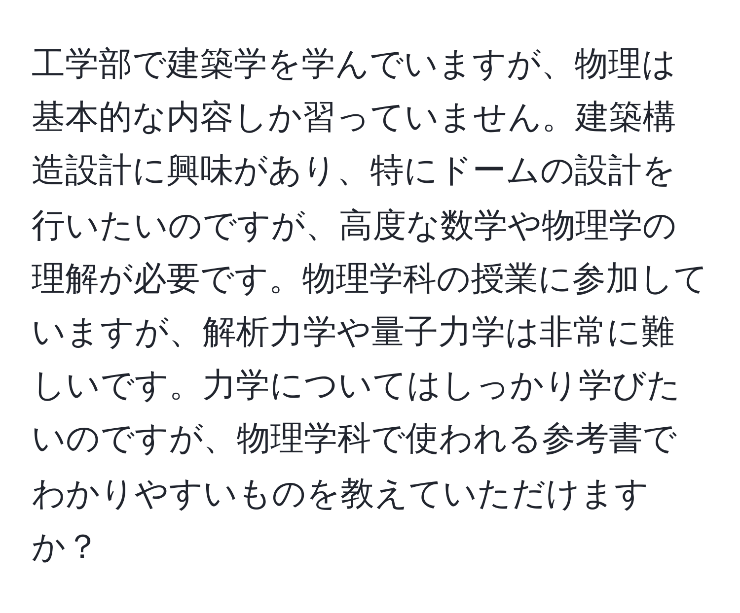 工学部で建築学を学んでいますが、物理は基本的な内容しか習っていません。建築構造設計に興味があり、特にドームの設計を行いたいのですが、高度な数学や物理学の理解が必要です。物理学科の授業に参加していますが、解析力学や量子力学は非常に難しいです。力学についてはしっかり学びたいのですが、物理学科で使われる参考書でわかりやすいものを教えていただけますか？