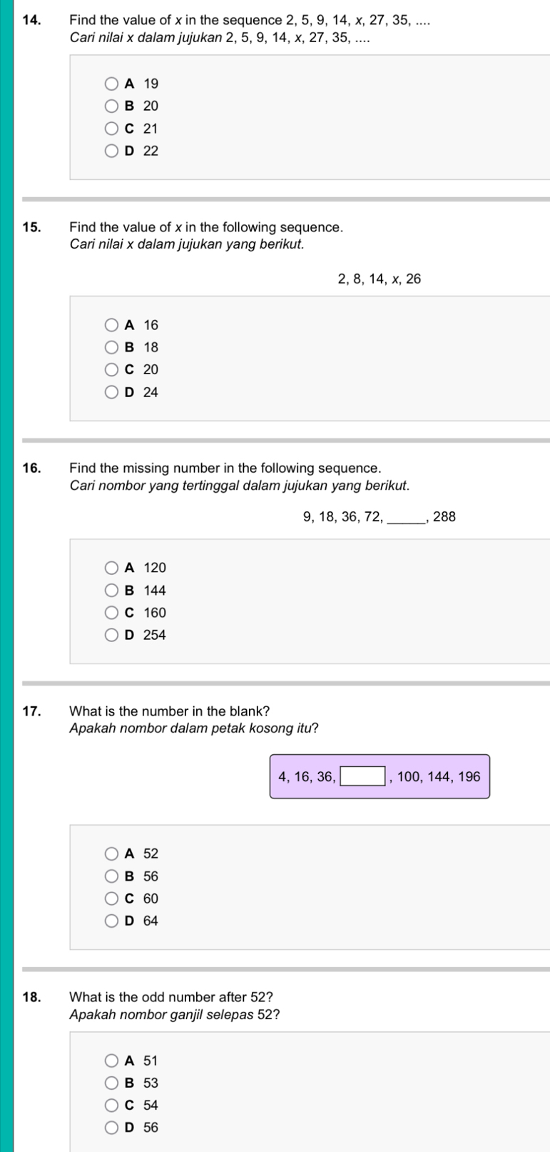 Find the value of x in the sequence 2, 5, 9, 14, x, 27, 35, ....
Cari nilai x dalam jujukan 2, 5, 9, 14, x, 27, 35, ....
A 19
B 20
C 21
D 22
15. Find the value of x in the following sequence.
Cari nilai x dalam jujukan yang berikut.
2, 8, 14, x, 26
A 16
B 18
C 20
D 24
16. Find the missing number in the following sequence.
Cari nombor yang tertinggal dalam jujukan yang berikut.
9, 18, 36, 72, _, 288
A 120
B 144
C 160
D 254
17. What is the number in the blank?
Apakah nombor dalam petak kosong itu?
4, 16, 36, □ , 100, 144, 196
A 52
B 56
C 60
D 64
18. What is the odd number after 52?
Apakah nombor ganjil selepas 52?
A 51
B 53
C 54
D 56