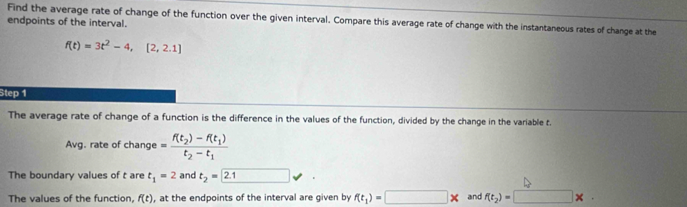 endpoints of the interval. Find the average rate of change of the function over the given interval. Compare this average rate of change with the instantaneous rates of change at the
f(t)=3t^2-4,[2,2.1]
Step 1
The average rate of change of a function is the difference in the values of the function, divided by the change in the variable t. 
Avg. rate of change =frac f(t_2)-f(t_1)t_2-t_1
The boundary values of t are t_1=2 and t_2=2.1
The values of the function, f(t) , at the endpoints of the interval are given by f(t_1)=□ * and f(t_2)=□ * ·