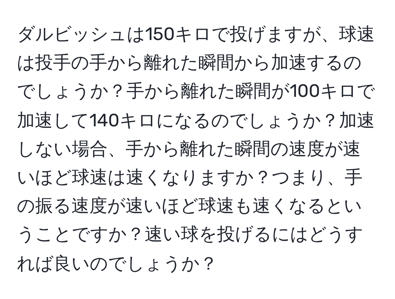 ダルビッシュは150キロで投げますが、球速は投手の手から離れた瞬間から加速するのでしょうか？手から離れた瞬間が100キロで加速して140キロになるのでしょうか？加速しない場合、手から離れた瞬間の速度が速いほど球速は速くなりますか？つまり、手の振る速度が速いほど球速も速くなるということですか？速い球を投げるにはどうすれば良いのでしょうか？