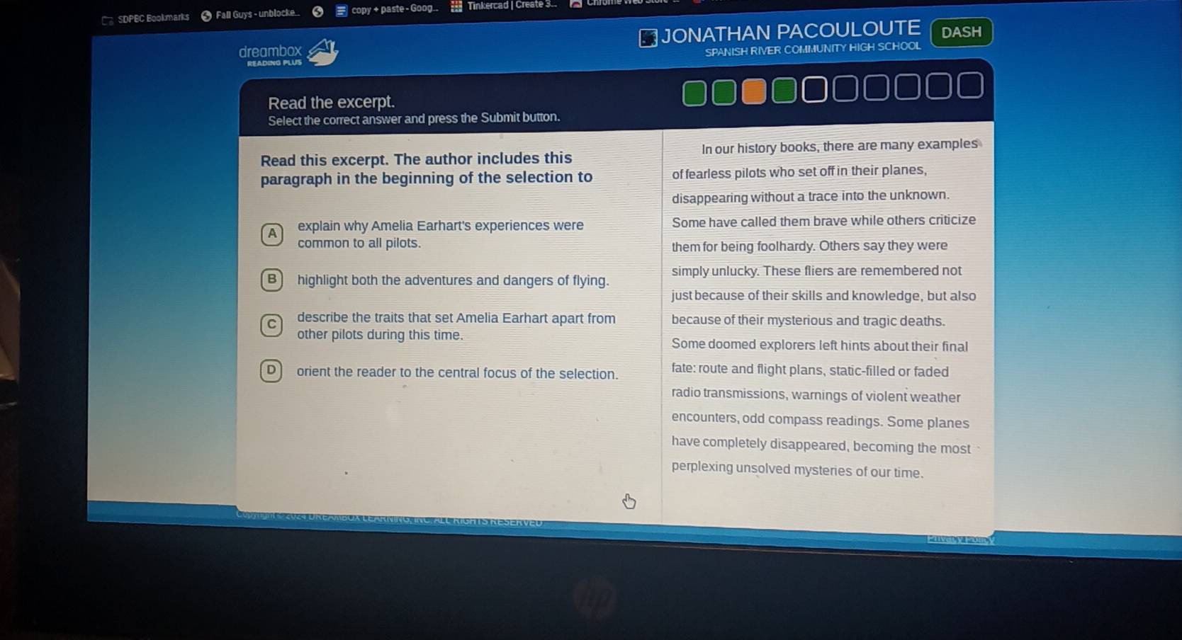 SDPBC Bookmarks * Fall Guys - unblocke_  _copy + paste - Goog.. Tinkercad | Create 3
dreambox JONATHAN PACOULOUTE DASH
SPANISH RIVER COMMUNITY HIGH SCHOOL
Read the excerpt.
Select the correct answer and press the Submit button.
Read this excerpt. The author includes this In our history books, there are many examples
paragraph in the beginning of the selection to of fearless pilots who set off in their planes,
disappearing without a trace into the unknown.
A explain why Amelia Earhart's experiences were Some have called them brave while others criticize
common to all pilots. them for being foolhardy. Others say they were
simply unlucky. These fliers are remembered not
B highlight both the adventures and dangers of flying.
just because of their skills and knowledge, but also
C describe the traits that set Amelia Earhart apart from because of their mysterious and tragic deaths.
other pilots during this time. Some doomed explorers left hints about their final
D orient the reader to the central focus of the selection. fate: route and flight plans, static-filled or faded
radio transmissions, warnings of violent weather
encounters, odd compass readings. Some planes
have completely disappeared, becoming the most
perplexing unsolved mysteries of our time.