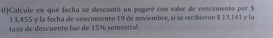 0)Calcule en qué fecha se descontó un pagaré con valor de vencimiento por $
13,455 y la fecha de vencimiento 19 de noviembre, si se recibieron $ 13,141 y la 
tasa de descuento fue de 15% semestral.