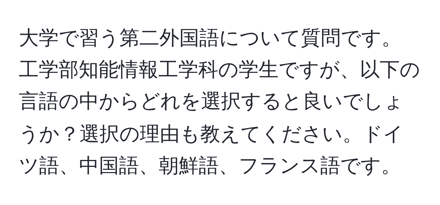 大学で習う第二外国語について質問です。工学部知能情報工学科の学生ですが、以下の言語の中からどれを選択すると良いでしょうか？選択の理由も教えてください。ドイツ語、中国語、朝鮮語、フランス語です。