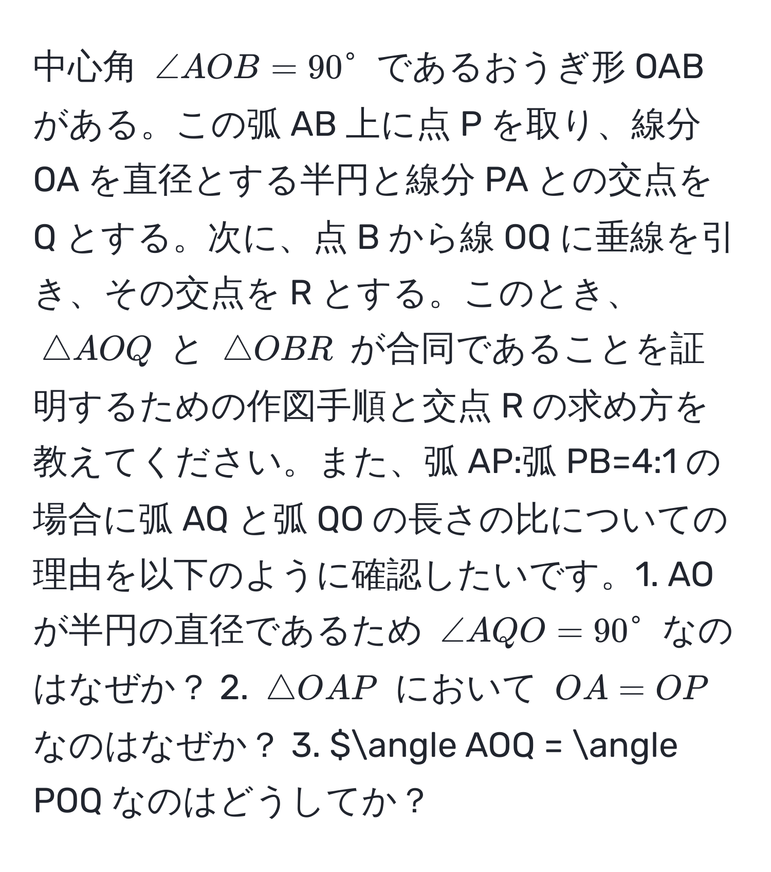 中心角 $∠ AOB = 90°$ であるおうぎ形 OABがある。この弧 AB 上に点 P を取り、線分 OA を直径とする半円と線分 PA との交点を Q とする。次に、点 B から線 OQ に垂線を引き、その交点を R とする。このとき、$△ AOQ$ と $△ OBR$ が合同であることを証明するための作図手順と交点 R の求め方を教えてください。また、弧 AP:弧 PB=4:1 の場合に弧 AQ と弧 QO の長さの比についての理由を以下のように確認したいです。1. AO が半円の直径であるため $∠ AQO = 90°$ なのはなぜか？ 2. $△ OAP$ において $OA = OP$ なのはなぜか？ 3. $∠ AOQ = ∠ POQ なのはどうしてか？