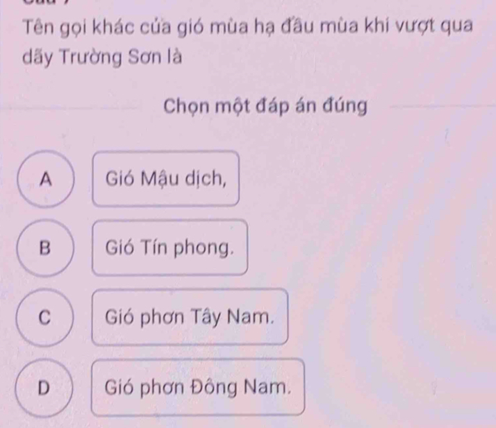 Tên gọi khác của gió mùa hạ đầu mùa khi vượt qua
dãy Trường Sơn là
Chọn một đáp án đúng
A Gió Mậu dịch,
B Gió Tín phong.
C Gió phơn Tây Nam.
D Gió phơn Đông Nam.