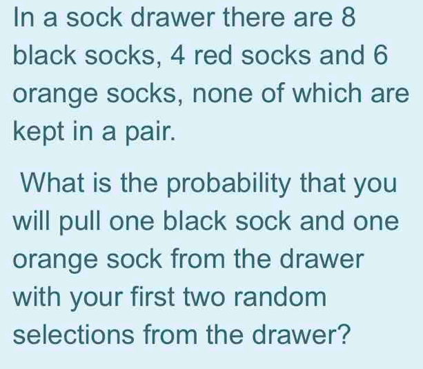 In a sock drawer there are 8
black socks, 4 red socks and 6
orange socks, none of which are 
kept in a pair. 
What is the probability that you 
will pull one black sock and one 
orange sock from the drawer 
with your first two random 
selections from the drawer?