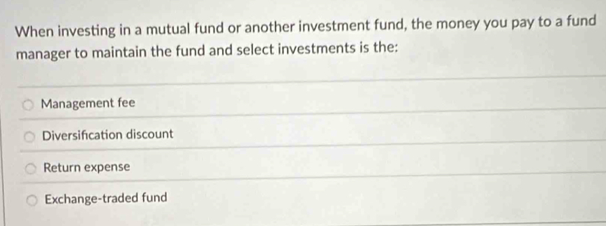 When investing in a mutual fund or another investment fund, the money you pay to a fund
manager to maintain the fund and select investments is the:
Management fee
Diversifcation discount
Return expense
Exchange-traded fund