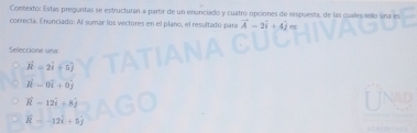 Contexto: Estas preguntas se estructuran a partir de un enunciado y cuatro opciones de respuesta, de las cuales solo una es
conrecta. Enunciado: Al sumar los vectores en el plano, el resultado para vector A-2vector i+4vector j=
Seleccione una
vector n=2vector i+5j
hat R=0hat i+0hat j
vector R-12vector i+8hat j
vector R=-12hat i+5hat j