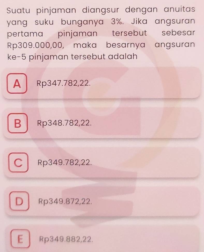 Suatu pinjaman diangsur dengan anuitas
yang suku bunganya 3%. Jika angsuran
pertama pinjaman tersebut sebesar
Rp309.000,00, maka besarnya angsuran
ke- 5 pinjaman tersebut adalah
A Rp347.782,22.
B Rp348.782,22.
C Rp349.782,22.
D Rp349.872, 22.
E Rp349.882, 22.