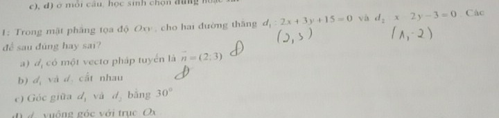 c), d) ở mỏi cầu, học sinh chọn đung m
1: Trong mật phẳng tọa độ Oxy , cho hai đường thắng d_1:2x+3y+15=0 và d_2x2y-3=0 Các
để sau đũng hay sai?
a) đ, có một vecto pháp tuyển là vector n=(2;3)
b) d_1 và d cất nhau
c) Góc giữa d_1 và d_2 bằng 30°
n d vuông góc với trục Ox