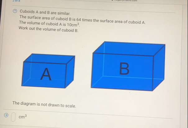 Cuboids A and B are similar.
The surface area of cuboid B is 64 times the surface area of cuboid A.
The volume of cuboid A is 10cm^3
Work out the volume of cuboid B.
The diagram is not drawn to scale.
□  cm^3