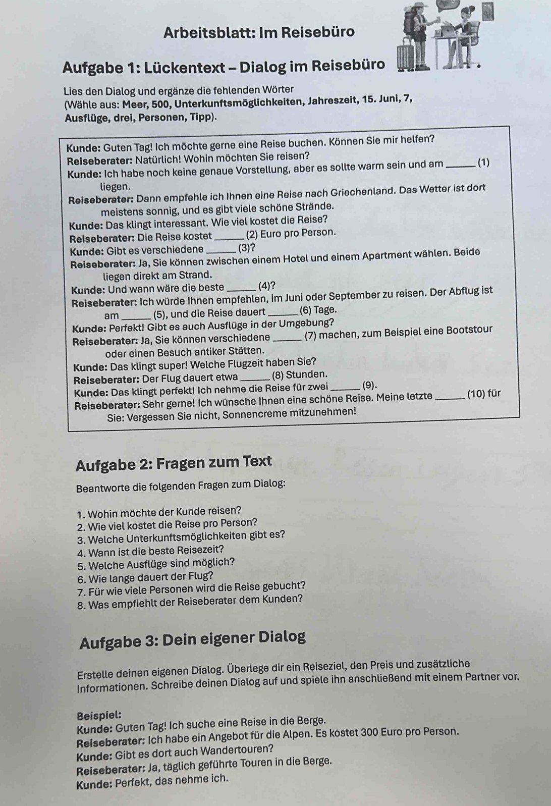 Arbeitsblatt: Im Reisebüro
Aufgabe 1: Lückentext - Dialog im Reisebüro
Lies den Dialog und ergänze die fehlenden Wörter
(Wähle aus: Meer, 500, Unterkunftsmöglichkeiten, Jahreszeit, 15. Juni, 7,
Ausflüge, drei, Personen, Tipp).
Kunde: Guten Tag! Ich möchte gerne eine Reise buchen. Können Sie mir helfen?
* Reiseberater: Natürlich! Wohin möchten Sie reisen? _(1)
Kunde: Ich habe noch keine genaue Vorstellung, aber es sollte warm sein und am
liegen.
Reiseberater: Dann empfehle ich Ihnen eine Reise nach Griechenland. Das Wetter ist dort
meistens sonnig, und es gibt viele schöne Strände.
Kunde: Das klingt interessant. Wie viel kostet die Reise?
Reiseberater: Die Reise kostet _(2) Euro pro Person.
Kunde: Gibt es verschiedene (3)?
Reiseberater: Ja, Sie können zwischen einem Hotel und einem Apartment wählen. Beide
liegen direkt am Strand.
Kunde: Und wann wäre die beste _(4)?
Reiseberater: Ich würde Ihnen empfehlen, im Juni oder September zu reisen. Der Abflug ist
am_ (5), und die Reise dauert _(6) Tage.
Kunde: Perfekt! Gibt es auch Ausflüge in der Umgebung?
*  Reiseberater: Ja, Sie können verschiedene _(7) machen, zum Beispiel eine Bootstour
oder einen Besuch antiker Stätten.
Kunde: Das klingt super! Welche Flugzeit haben Sie?
Reiseberater: Der Flug dauert etwa_ (8) Stunden.
Kunde: Das klingt perfekt! Ich nehme die Reise für zwei _(9).
Reiseberater: Sehr gerne! Ich wünsche Ihnen eine schöne Reise. Meine letzte_ (10) für
Sie: Vergessen Sie nicht, Sonnencreme mitzunehmen!
Aufgabe 2: Fragen zum Text
Beantworte die folgenden Fragen zum Dialog:
1. Wohin möchte der Kunde reisen?
2. Wie viel kostet die Reise pro Person?
3. Welche Unterkunftsmöglichkeiten gibt es?
4. Wann ist die beste Reisezeit?
5. Welche Ausflüge sind möglich?
6. Wie lange dauert der Flug?
7. Für wie viele Personen wird die Reise gebucht?
8. Was empfiehlt der Reiseberater dem Kunden?
Aufgabe 3: Dein eigener Dialog
Erstelle deinen eigenen Dialog. Überlege dir ein Reiseziel, den Preis und zusätzliche
Informationen. Schreibe deinen Dialog auf und spiele ihn anschließend mit einem Partner vor.
Beispiel:
Kunde: Guten Tag! Ich suche eine Reise in die Berge.
Reiseberater: Ich habe ein Angebot für die Alpen. Es kostet 300 Euro pro Person.
Kunde: Gibt es dort auch Wandertouren?
Reiseberater: Ja, täglich geführte Touren in die Berge.
Kunde: Perfekt, das nehme ich.