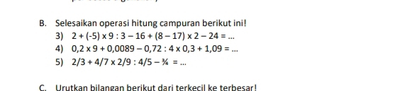 Selesaikan operasi hitung campuran berikut ini! 
3) 2+(-5)* 9:3-16+(8-17)* 2-24=... 
4) 0,2* 9+0,0089-0,72:4* 0,3+1,09=... 
5) 2/3+4/7* 2/9:4/5-3/4=... 
C. Urutkan bilangan berikut dari terkecil ke terbesar!