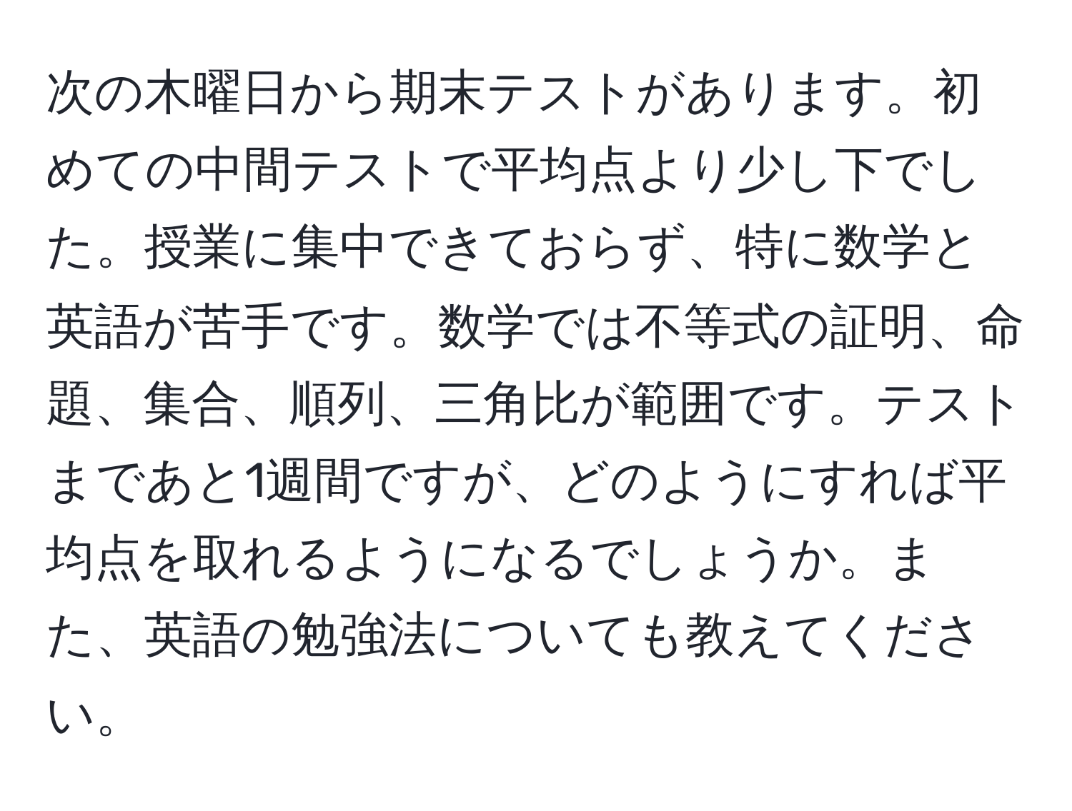 次の木曜日から期末テストがあります。初めての中間テストで平均点より少し下でした。授業に集中できておらず、特に数学と英語が苦手です。数学では不等式の証明、命題、集合、順列、三角比が範囲です。テストまであと1週間ですが、どのようにすれば平均点を取れるようになるでしょうか。また、英語の勉強法についても教えてください。