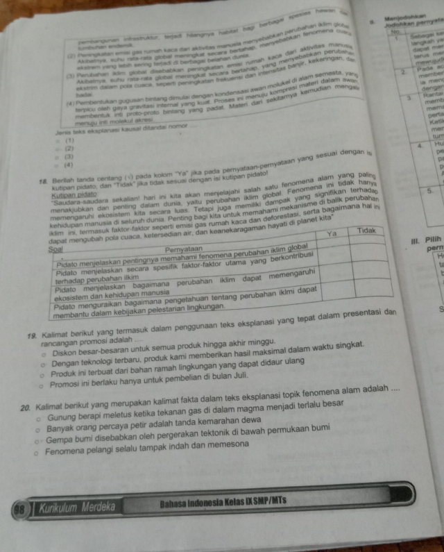 vembangyman infvastruktur, rejadi hilangnya habitat bagi berbagal spesies hewan dy
(2) Peningkatan emasi gas rumah kaca dan aklvitas manusia menyebabkán parubahan iklim glote S. Menjodohian Jodohkan pernyats
T
turbuhan endemik
Auhamva, suñu rata-rata global maningkat secara bartahap, manyebabian fenomeria culo NO
ekstrem yang lebih sering terjadi di berbagai belahan dunia. Šabagai ke
3) Perubahan ikiim global disebabkan peningkatan emisi rumáh kaca fāri aktivitas manusi tangkah yá
Akubalnya, suhu rafa-rata global meningkat secara bertahap, yang menyebabkan perupaha
akstrim dalam pola cuaca, seperti peningkatan frekueny dan inlensitas banjir, kekeringari, da dapat mer trus a 
(4) Pembentukan gugusan bintang dimulai dengan kondensaşi awan molukel di alam semešta, yan 2 mewujud Pada ao
serbicu bieh gaya gravitasi internal yang kualt. Proses ini menuju kompresi materi dalam awil member
hadal
3 Stanta memb
sembentuk int proto-proto bintang yang padat. Materi dan sekitamya kemudian menga la men dengar
memi perta
menuju inti molekul akresi
Katil
Jenis teks eksplanasi kausal ditandai nomor
mer
○ (1)
○ (2)
4. Hu
(3)
D
(4)
φ
f& Berilah tanda centang (√) pada kolom 'Ya'' jika pada peryataan-peryataan yang sesuai dengan i pe
kutipan pidato, dan "Tidak" jika tidak sesuai dengan isi kutipan pidato!
'Saudara-saudara sekalian! hari ini kita akan menjelajahi salah satu fenomena alam yang paing
Kutipan pidato
menakjubkan dan penting dalam dunia, yaitu perubahan iklim global. Fenomena ini tidak hany,
memengaruhi ekosistem kita secara luas. Tetapi juga memiliki dampak yang signifikan terhada 5.
unia. Penting bagi kita untuk memahami mekanisme di balik perubahar
an deforestasi, serta bagaimana hal in
et kita'
. Pilih
H
pern
ta
19. Kalimat berikut yang termasuk dalam penggunaan teks eksplas
rancangan promosi adalah ....
Diskon besar-besaran untuk semua produk hingga akhir minggu.
Dengan teknologi terbaru, produk kami memberikan hasil maksimal dalam waktu singkat.
Produk ini terbuat dari bahan ramah lingkungan yang dapat didaur ulang
Promosi ini berlaku hanya untuk pembelian di bulan Juli.
20. Kalimat berikut yang merupakan kalimat fakta dalam teks eksplanasi topik fenomena alam adalah ....
Gunung berapi meletus ketika tekanan gas di dalam magma menjadi terlalu besar
Banyak orang percaya petir adalah tanda kemarahan dewa
Gempa bumi disebabkan oleh pergerakan tektonik di bawah permukaan bumi
Fenomena pelangi selalu tampak indah dan memesona
08  | Kurikulum Merdeka Bahasa Indonesia Kelas IX SMP/MTs
