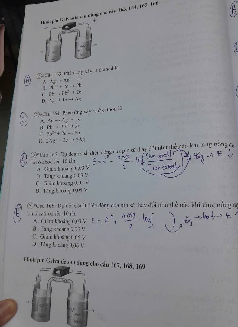 alvanic sau dùng cho câu 163, 164, 165, 166
+
②#Câu 163: Phân ứng xảy ra ở anod là
A. Agto Ag^++le
B. Pb^(2+)+2eto Pb
C. Pbto Pb^(2+)+2e
D. Ag^++Ieto Ag
②#Câu 164: Phản ứng xảy ra ở cathod là
A. Agto Ag^++le
B. Pbto Pb^(2+)+2e
C. Pb^(2+)+2eto Pb
D. 2Ag^++2eto 2Ag
③*Câu 165: Dự đoán suất điện động của pin sẽ thay đổi như thể nào khi tăng nổng độ
ion ở anod lên 10 lần Lion ana
A. Giảm khoảng 0,03 V
B. Tăng khoảng 0,03 V
C. Giảm khoảng 0,05 V
D. Tăng khoảng 0,05 V
③*Câu 166: Dự đoán suất điện động của pin sẽ thay đồi như thế nào khi tăng nồng độ
ion ở cathod lên 10 lần
A. Giam khoảng 0,03 V
B. Tăng khoảng 0,03 V
C. Giảm khoảng 0,06 V
D. Tăng khoảng 0,06 V
Hình pin Galvanic sau dùng câu 167, 168, 169