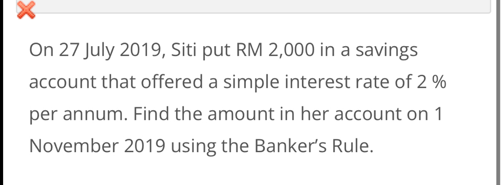 On 27 July 2019, Siti put RM 2,000 in a savings 
account that offered a simple interest rate of 2 %
per annum. Find the amount in her account on 1 
November 2019 using the Banker’s Rule.