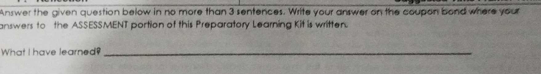 Answer the given question below in no more than 3 sentences. Write your answer on the coupon bond where your 
answers to the ASSESSMENT portion of this Preparatory Learning Kit is written. 
What I have learned?_