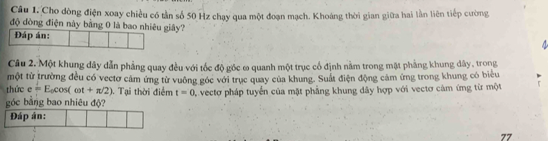 Cho dòng điện xoay chiều có tần số 50 Hz chạy qua một đoạn mạch. Khoảng thời gian giữa hai lần liên tiếp cường 
độ dòng điện này bằng 0 là bao nhiêu giây? 
Đáp án: 
a 
Câu 2. Một khung dây dẫn phẳng quay đều với tốc độ gốc ω quanh một trục cố định nằm trong mặt phẳng khung dây, trong 
một từ trường đều có vectơ cảm ứng từ vuông góc với trục quay của khung. Suất điện động cảm ứng trong khung có biểu 
thức e=E_0cos (omega t+π /2). Tại thời điểm t=0
góc bằng bao nhiêu độ? vectơ pháp tuyển của mặt phẳng khung dây hợp với vectơ cảm ứng từ một 
Đáp án: 
77