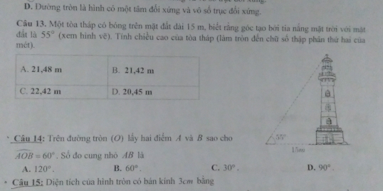 D. Đường tròn là hình có một tâm đổi xứng và vô số trục đổi xứng.
Câu 13. Một tòa tháp có bóng trên mặt đất đài 15 m, biết rằng góc tạo bởi tia nắng mặt trời với mặt
đất là 55° (xem hình vẽ). Tính chiều cao của tòa tháp (làm tròn đến chữ số thập phân thứ hai của
mét).
Câu 14: Trên đường tròn (O) lấy hai điểm A và B sao cho
widehat AOB=60° , Số đo cung nhỏ AB là
A. 120°. B. 60°. C. 30°. D. 90°.
Câu 15: Diện tích của hình tròn có bán kính 3cm bằng