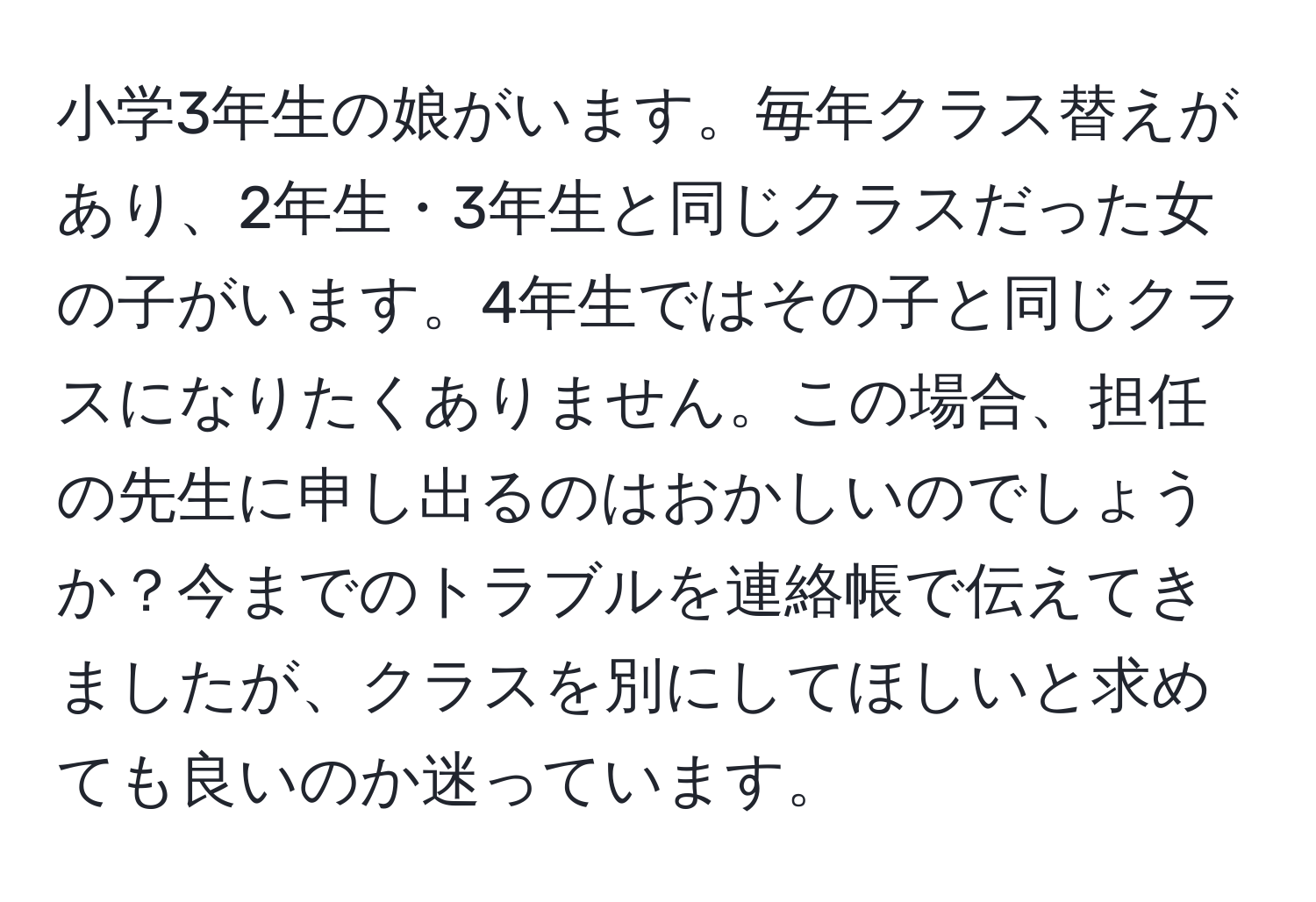 小学3年生の娘がいます。毎年クラス替えがあり、2年生・3年生と同じクラスだった女の子がいます。4年生ではその子と同じクラスになりたくありません。この場合、担任の先生に申し出るのはおかしいのでしょうか？今までのトラブルを連絡帳で伝えてきましたが、クラスを別にしてほしいと求めても良いのか迷っています。