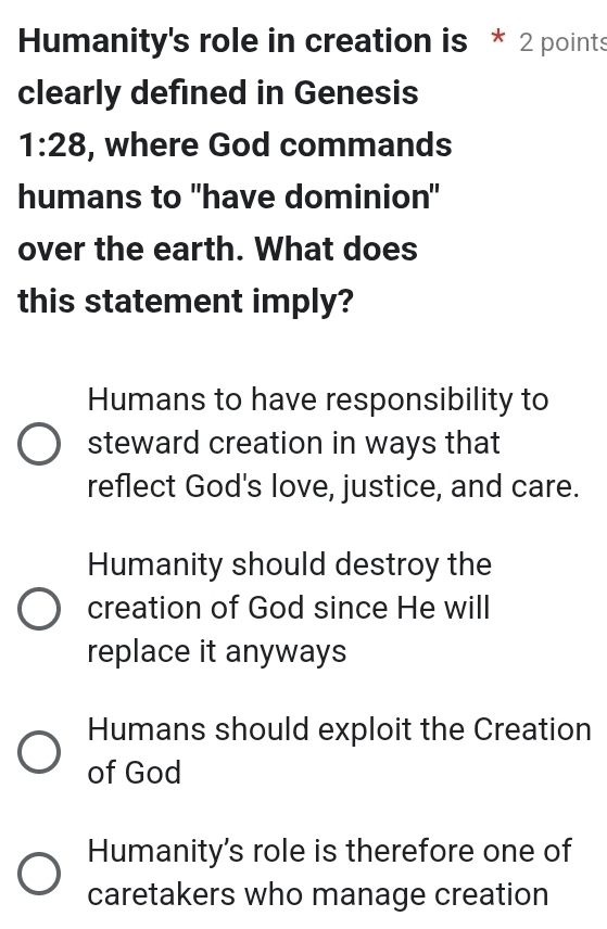 Humanity's role in creation is * 2 points
clearly defined in Genesis
1:28 , where God commands
humans to "have dominion"
over the earth. What does
this statement imply?
Humans to have responsibility to
steward creation in ways that
reflect God's love, justice, and care.
Humanity should destroy the
creation of God since He will
replace it anyways
Humans should exploit the Creation
of God
Humanity's role is therefore one of
caretakers who manage creation