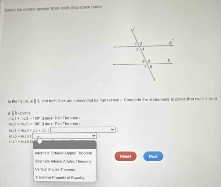 Selest the correct answer from each drop-down menu
In the figure, aparallel b , and both lines are intersected by transversal t. Complete the statements to prove that m∠ 1=m∠ 5
aparallel b (given)
m∠ 1+m∠ 3=180° (Linear Pair Theorem)
m∠ 5+m∠ 6=180° (Linear Pair Theorem)
m∠ 1+m∠ 3=∠ 5+∠ 6
)
m∠ 3=m∠ 6
)
m∠ 1=m∠ 5 (S
Alternate Exterior Angles Theorem Reset Next
Alternate Interior Angles Theorem
Vertical Angles Theorem
Transitive Property of Equality