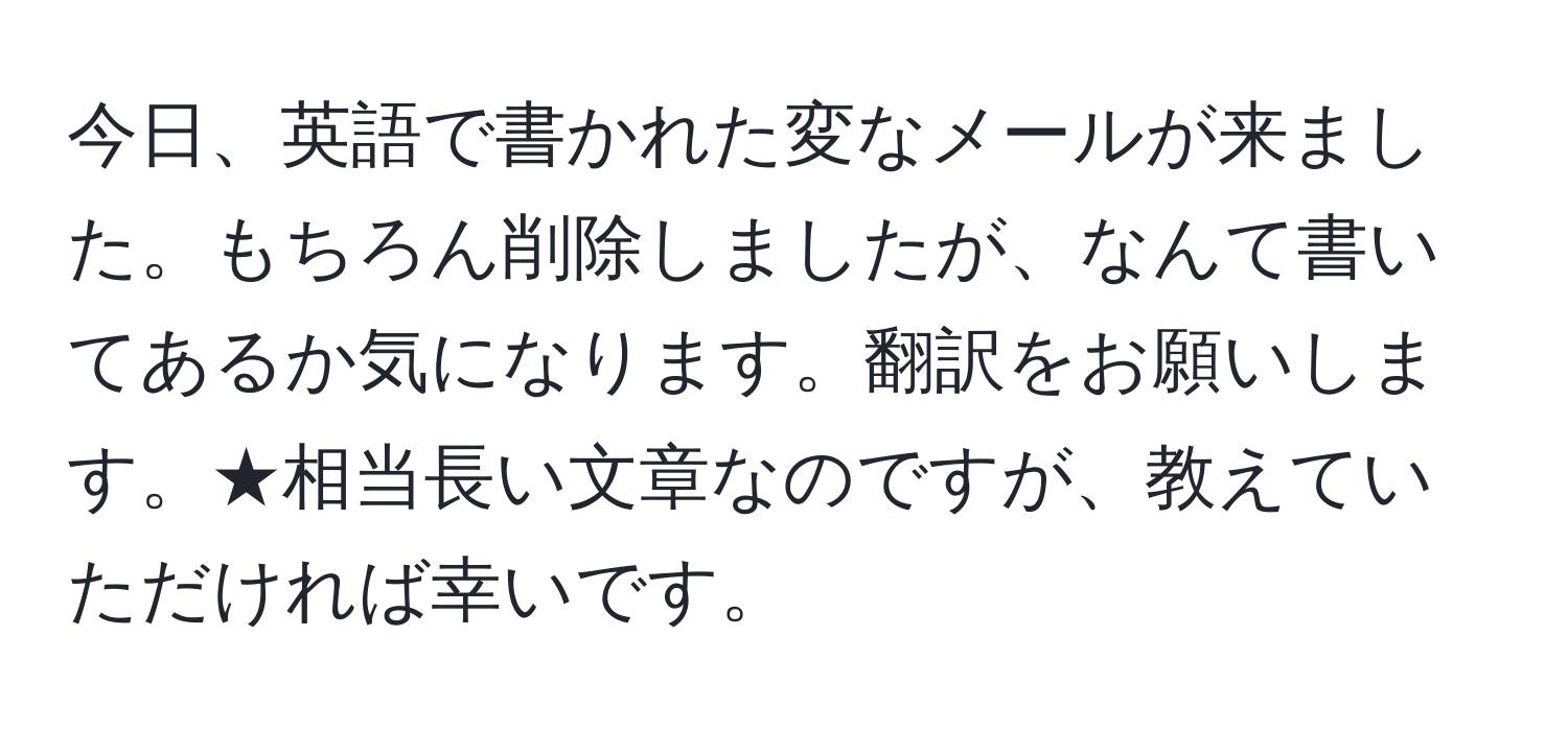 今日、英語で書かれた変なメールが来ました。もちろん削除しましたが、なんて書いてあるか気になります。翻訳をお願いします。★相当長い文章なのですが、教えていただければ幸いです。